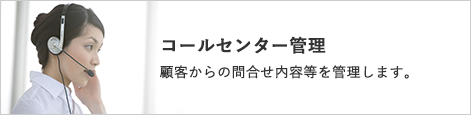 コールセンター管理 顧客からの問い合わせ内容等を管理します。